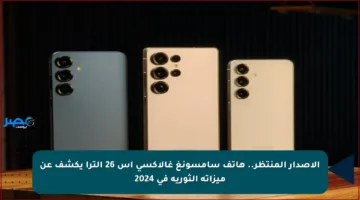 الإصدار المنتظر.. هاتف سامسونغ غالاكسي إس 26 ألترا يكشف عن ميزاته الثورية في 2024